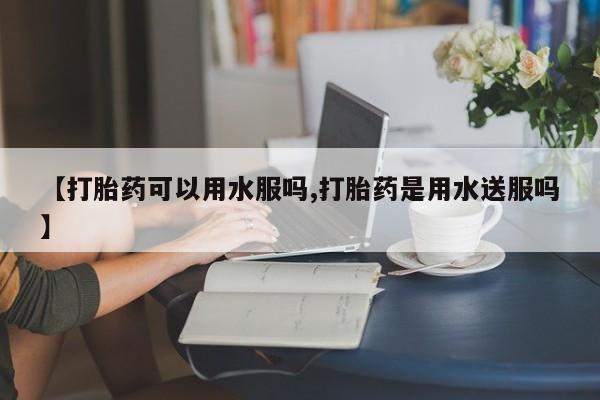 米非司酮购买渠道微信【打胎药可以用水服吗,打胎药是用水送服吗】