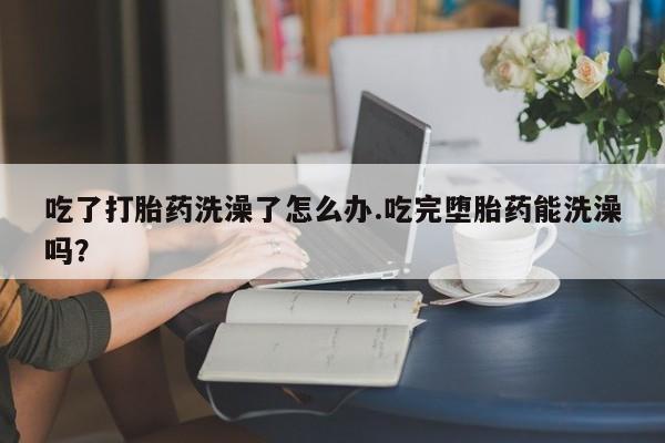 米非司酮购买渠道微信吃了打胎药洗澡了怎么办.吃完堕胎药能洗澡吗？