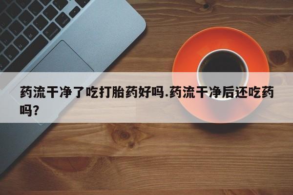 米非司酮购买渠道微信药流干净了吃打胎药好吗.药流干净后还吃药吗？