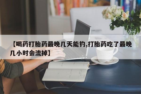 米非司酮购买渠道微信【喝药打胎药最晚几天能钓,打胎药吃了最晚几小时会流掉】