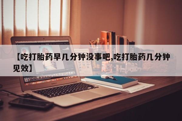 米非司酮购买渠道微信【吃打胎药早几分钟没事吧,吃打胎药几分钟见效】