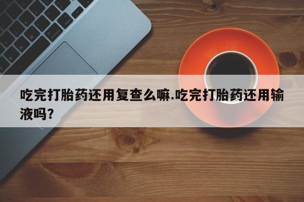 米非司酮购买渠道微信吃完打胎药还用复查么嘛.吃完打胎药还用输液吗？