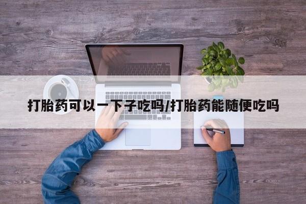 米非司酮购买渠道微信打胎药可以一下子吃吗/打胎药能随便吃吗