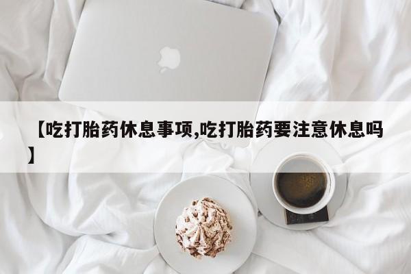 米非司酮购买渠道微信【吃打胎药休息事项,吃打胎药要注意休息吗】