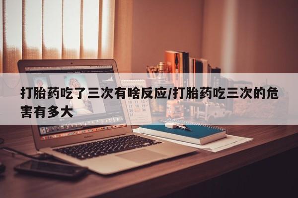 米非司酮购买渠道微信打胎药吃了三次有啥反应/打胎药吃三次的危害有多大