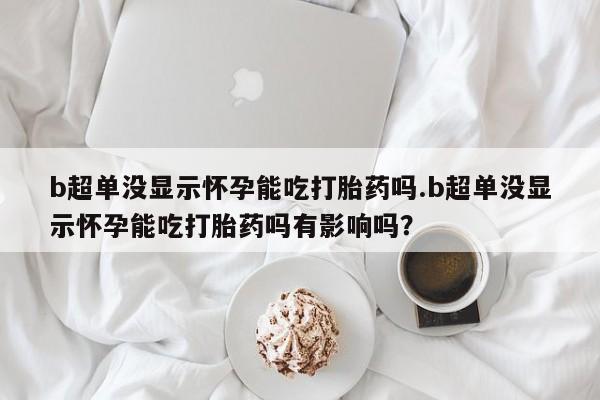 米非司酮购买渠道微信b超单没显示怀孕能吃打胎药吗.b超单没显示怀孕能吃打胎药吗有影响吗？