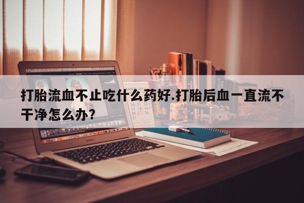 米非司酮购买渠道微信打胎流血不止吃什么药好.打胎后血一直流不干净怎么办？