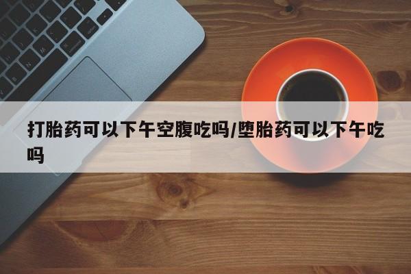 米非司酮购买渠道微信打胎药可以下午空腹吃吗/堕胎药可以下午吃吗