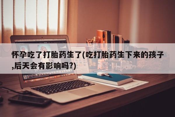 米非司酮购买渠道微信怀孕吃了打胎药生了(吃打胎药生下来的孩子,后天会有影响吗?)