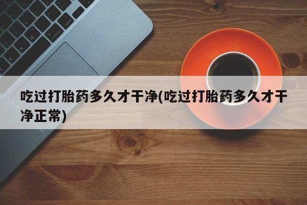 米非司酮购买渠道微信吃过打胎药多久才干净(吃过打胎药多久才干净正常)
