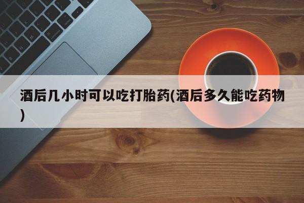 米非司酮购买渠道微信酒后几小时可以吃打胎药(酒后多久能吃药物)