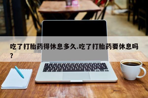 米非司酮购买渠道微信吃了打胎药得休息多久.吃了打胎药要休息吗？