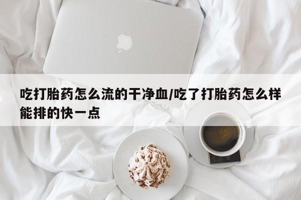 米非司酮购买渠道微信吃打胎药怎么流的干净血/吃了打胎药怎么样能排的快一点
