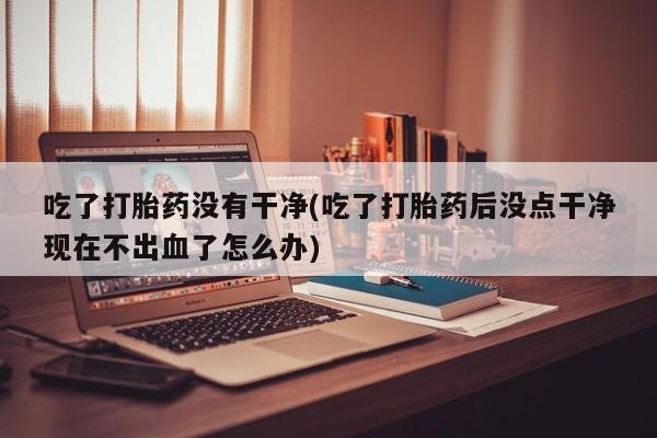 米非司酮购买渠道微信吃了打胎药没有干净(吃了打胎药后没点干净现在不出血了怎么办)
