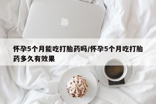 米非司酮购买渠道微信怀孕5个月能吃打胎药吗/怀孕5个月吃打胎药多久有效果