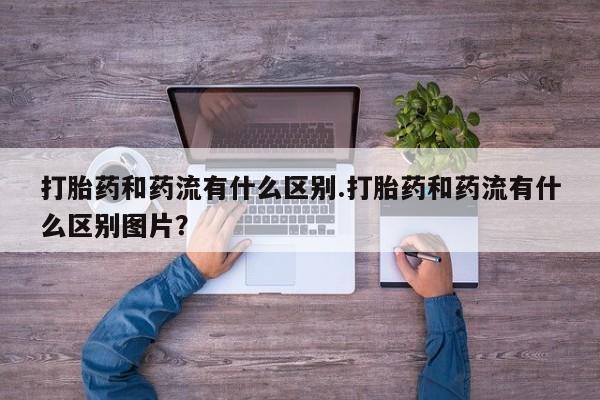 米非司酮购买渠道微信打胎药和药流有什么区别.打胎药和药流有什么区别图片？