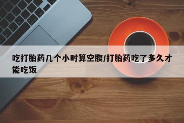 米非司酮购买渠道微信吃打胎药几个小时算空腹/打胎药吃了多久才能吃饭