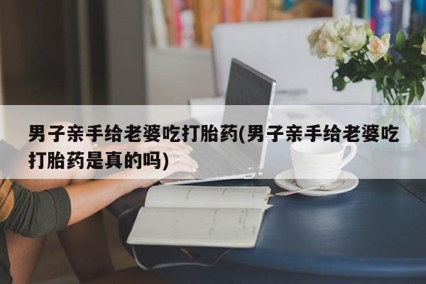 米非司酮购买渠道微信男子亲手给老婆吃打胎药(男子亲手给老婆吃打胎药是真的吗)