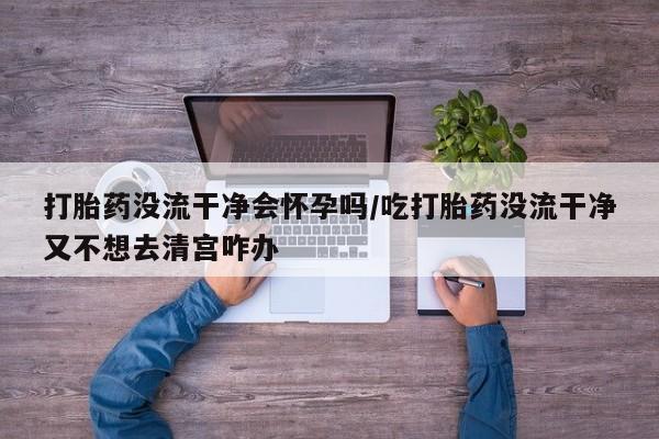 米非司酮购买渠道微信打胎药没流干净会怀孕吗/吃打胎药没流干净又不想去清宫咋办