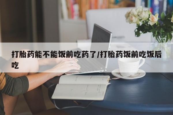 米非司酮购买渠道微信打胎药能不能饭前吃药了/打胎药饭前吃饭后吃