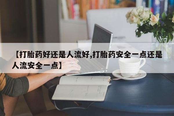 米非司酮购买渠道微信【打胎药好还是人流好,打胎药安全一点还是人流安全一点】