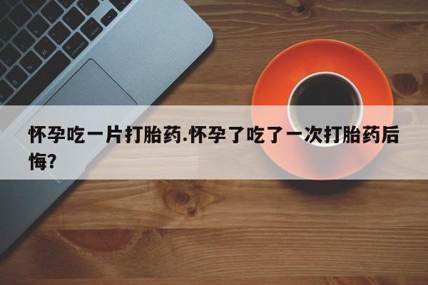 米非司酮购买渠道微信怀孕吃一片打胎药.怀孕了吃了一次打胎药后悔？