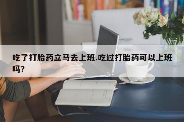 米非司酮购买渠道微信吃了打胎药立马去上班.吃过打胎药可以上班吗？