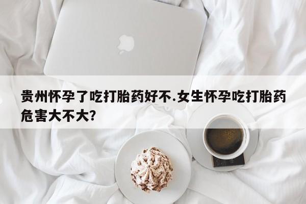 米非司酮购买渠道微信贵州怀孕了吃打胎药好不.女生怀孕吃打胎药危害大不大？