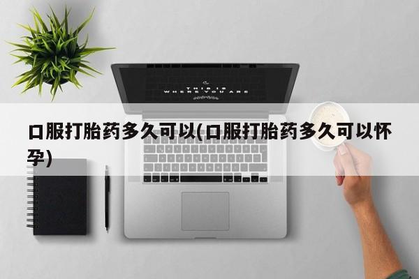 米非司酮购买渠道微信口服打胎药多久可以(口服打胎药多久可以怀孕)
