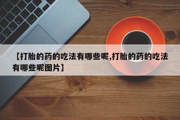 米非司酮购买渠道微信【打胎的药的吃法有哪些呢,打胎的药的吃法有哪些呢图片】