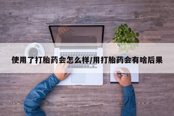 米非司酮购买渠道微信使用了打胎药会怎么样/用打胎药会有啥后果
