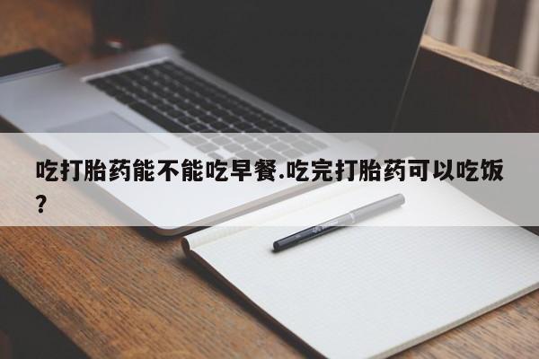 米非司酮购买渠道微信吃打胎药能不能吃早餐.吃完打胎药可以吃饭？
