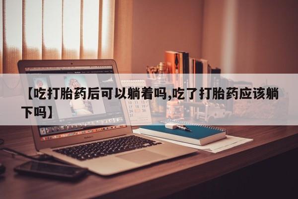 米非司酮购买渠道微信【吃打胎药后可以躺着吗,吃了打胎药应该躺下吗】