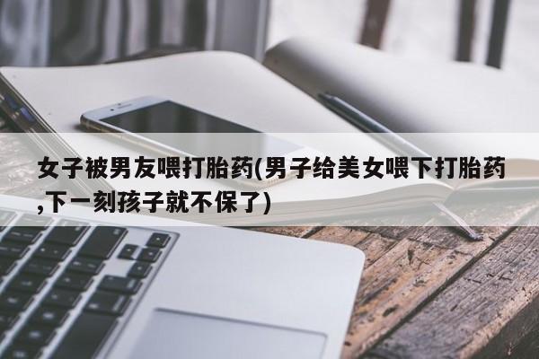 米非司酮购买渠道微信女子被男友喂打胎药(男子给美女喂下打胎药,下一刻孩子就不保了)