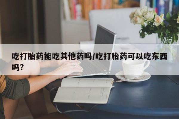 米非司酮购买渠道微信吃打胎药能吃其他药吗/吃打胎药可以吃东西吗?