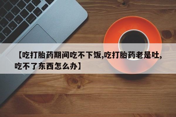 米非司酮购买渠道微信【吃打胎药期间吃不下饭,吃打胎药老是吐,吃不了东西怎么办】