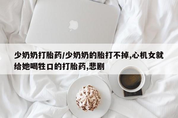 米非司酮购买渠道微信少奶奶打胎药/少奶奶的胎打不掉,心机女就给她喝牲口的打胎药,悲剧