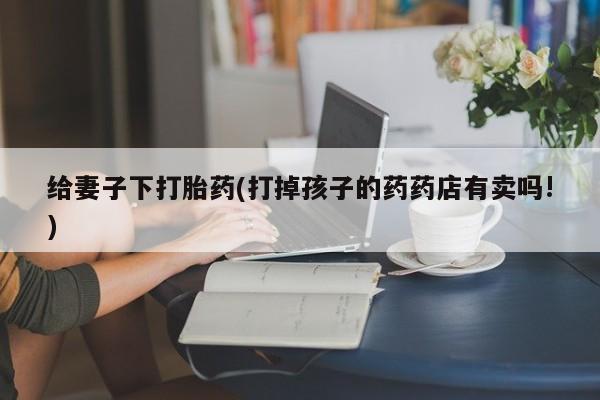 米非司酮购买渠道微信给妻子下打胎药(打掉孩子的药药店有卖吗!)