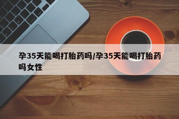 米非司酮购买渠道微信孕35天能喝打胎药吗/孕35天能喝打胎药吗女性