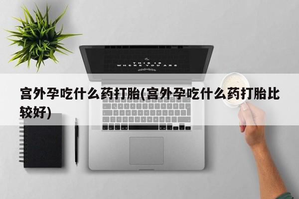 米非司酮购买渠道微信宫外孕吃什么药打胎(宫外孕吃什么药打胎比较好)