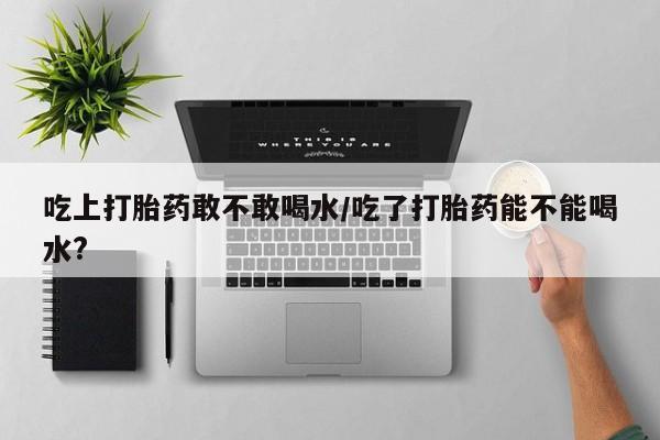 米非司酮购买渠道微信吃上打胎药敢不敢喝水/吃了打胎药能不能喝水?