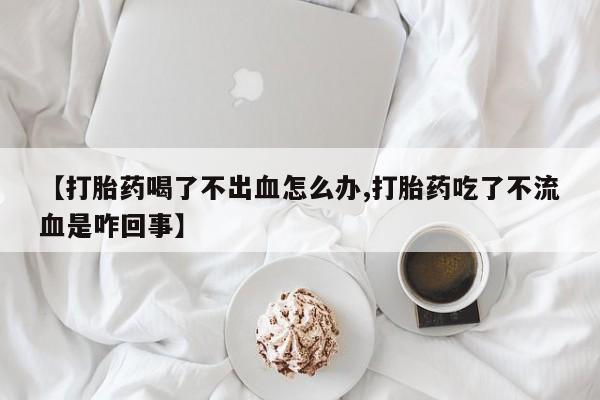 米非司酮购买渠道微信【打胎药喝了不出血怎么办,打胎药吃了不流血是咋回事】