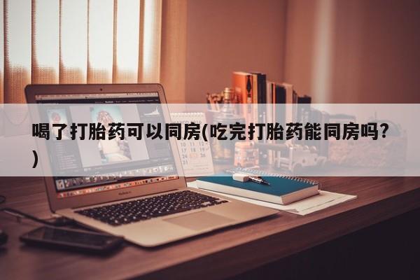 米非司酮购买渠道微信喝了打胎药可以同房(吃完打胎药能同房吗?)