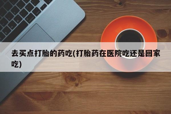 米非司酮购买渠道微信去买点打胎的药吃(打胎药在医院吃还是回家吃)