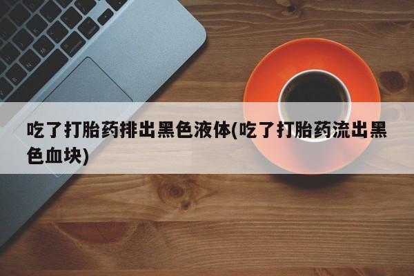米非司酮购买渠道微信吃了打胎药排出黑色液体(吃了打胎药流出黑色血块)