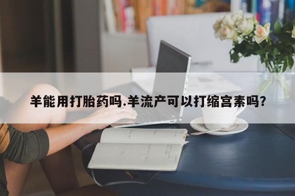 米非司酮购买渠道微信羊能用打胎药吗.羊流产可以打缩宫素吗？