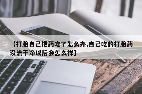 米非司酮购买渠道微信【打胎自己把药吃了怎么办,自己吃的打胎药没流干净以后会怎么样】
