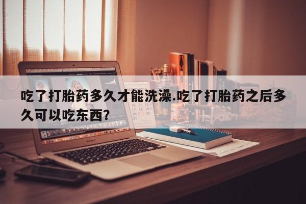 米非司酮购买渠道微信吃了打胎药多久才能洗澡.吃了打胎药之后多久可以吃东西？