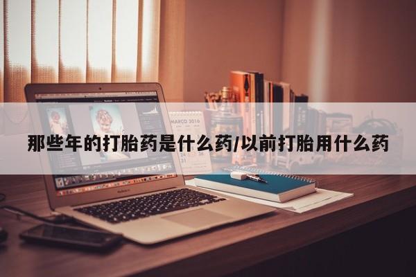米非司酮购买渠道微信那些年的打胎药是什么药/以前打胎用什么药