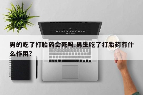米非司酮购买渠道微信男的吃了打胎药会死吗.男生吃了打胎药有什么作用？